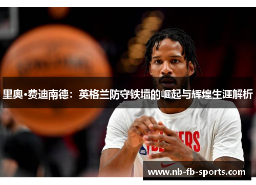 里奥·费迪南德：英格兰防守铁墙的崛起与辉煌生涯解析