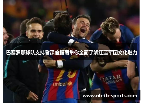 巴塞罗那球队支持者深度指南带你全面了解红蓝军团文化魅力