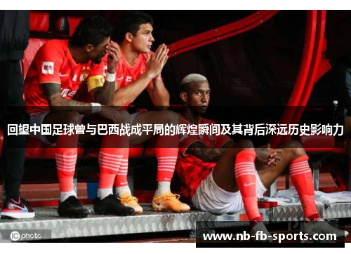 回望中国足球曾与巴西战成平局的辉煌瞬间及其背后深远历史影响力