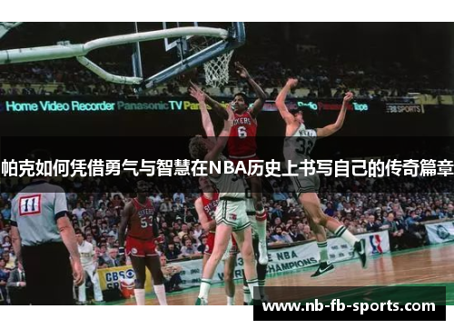 帕克如何凭借勇气与智慧在NBA历史上书写自己的传奇篇章