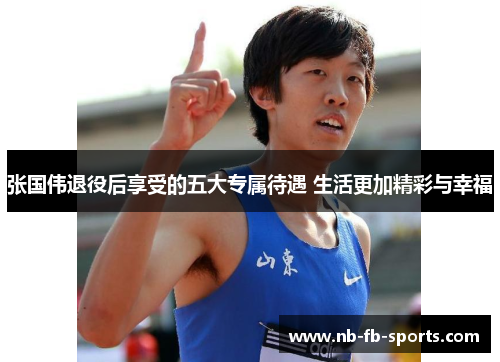 张国伟退役后享受的五大专属待遇 生活更加精彩与幸福