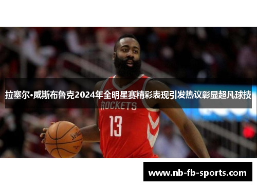 拉塞尔·威斯布鲁克2024年全明星赛精彩表现引发热议彰显超凡球技