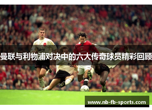 曼联与利物浦对决中的六大传奇球员精彩回顾