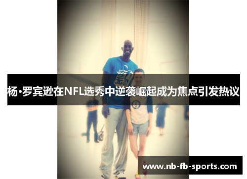 杨·罗宾逊在NFL选秀中逆袭崛起成为焦点引发热议 杨·罗宾逊在NFL选秀中逆袭崛起成为焦点引发热议
