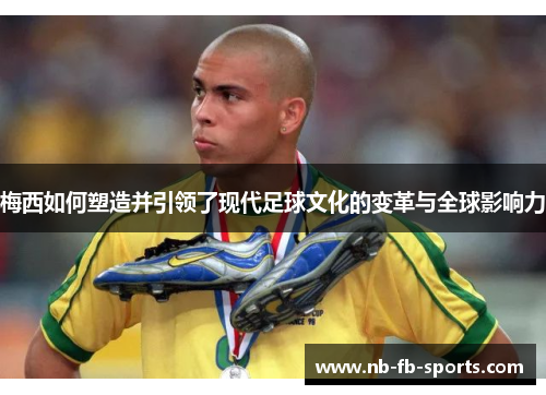 梅西如何塑造并引领了现代足球文化的变革与全球影响力