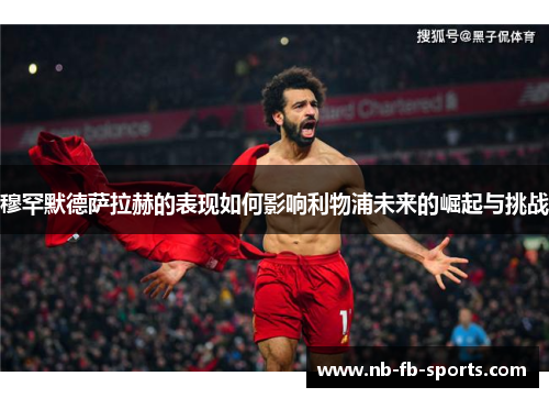 穆罕默德萨拉赫的表现如何影响利物浦未来的崛起与挑战 穆罕默德萨拉赫的表现如何影响利物浦未来的崛起与挑战