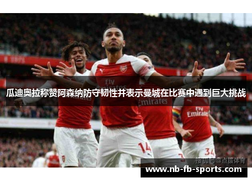 瓜迪奥拉称赞阿森纳防守韧性并表示曼城在比赛中遇到巨大挑战