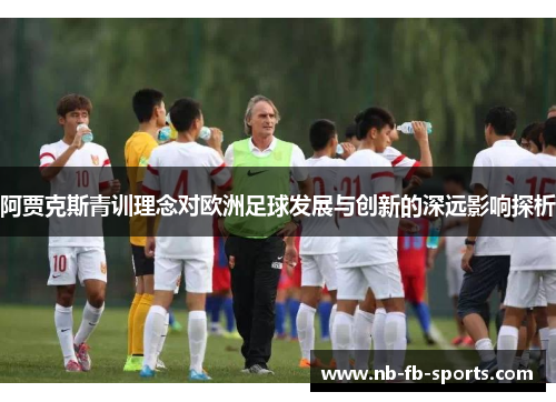 阿贾克斯青训理念对欧洲足球发展与创新的深远影响探析