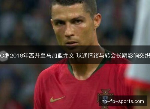 C罗2018年离开皇马加盟尤文 球迷情绪与转会长期影响交织
